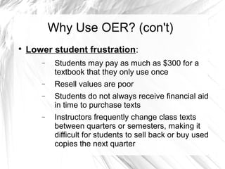 Why Use OER? (con't) 
 Lower student frustration: 
- Students may pay as much as $300 for a 
textbook that they only use once 
- Resell values are poor 
- Students do not always receive financial aid 
in time to purchase texts 
- Instructors frequently change class texts 
between quarters or semesters, making it 
difficult for students to sell back or buy used 
copies the next quarter 
 