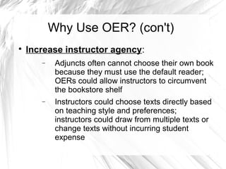 Why Use OER? (con't) 
 Increase instructor agency: 
- Adjuncts often cannot choose their own book 
because they must use the default reader; 
OERs could allow instructors to circumvent 
the bookstore shelf 
- Instructors could choose texts directly based 
on teaching style and preferences; 
instructors could draw from multiple texts or 
change texts without incurring student 
expense 
 