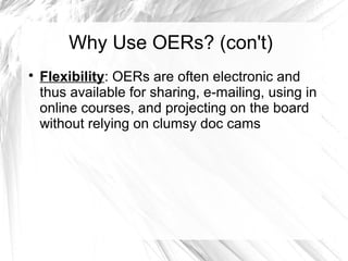 Why Use OERs? (con't) 
 Flexibility: OERs are often electronic and 
thus available for sharing, e-mailing, using in 
online courses, and projecting on the board 
without relying on clumsy doc cams 
 