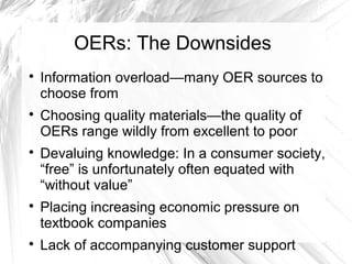 OERs: The Downsides 
 Information overload—many OER sources to 
choose from 
 Choosing quality materials—the quality of 
OERs range wildly from excellent to poor 
 Devaluing knowledge: In a consumer society, 
“free” is unfortunately often equated with 
“without value” 
 Placing increasing economic pressure on 
textbook companies 
 Lack of accompanying customer support 
