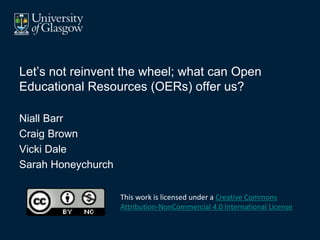 Let’s not reinvent the wheel; what can Open
Educational Resources (OERs) offer us?
Niall Barr
Craig Brown
Vicki Dale
Sarah Honeychurch
This work is licensed under a Creative Commons
Attribution-NonCommercial 4.0 International License.
 