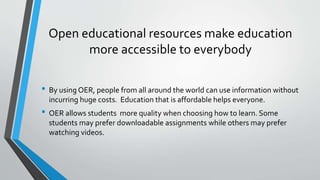 Open educational resources make education
more accessible to everybody
• By using OER, people from all around the world can use information without
incurring huge costs. Education that is affordable helps everyone.
• OER allows students more quality when choosing how to learn. Some
students may prefer downloadable assignments while others may prefer
watching videos.