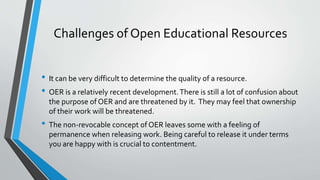 Challenges of Open Educational Resources
• It can be very difficult to determine the quality of a resource.
• OER is a relatively recent development.There is still a lot of confusion about
the purpose of OER and are threatened by it. They may feel that ownership
of their work will be threatened.
• The non-revocable concept of OER leaves some with a feeling of
permanence when releasing work. Being careful to release it under terms
you are happy with is crucial to contentment.