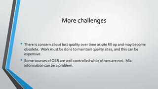More challenges
• There is concern about lost quality over time as site fill up and may become
obsolete. Work must be done to maintain quality sites, and this can be
expensive.
• Some sources of OER are well controlled while others are not. Mis-
information can be a problem.