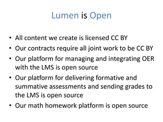 Lumen is Open
• All content we create is licensed CC BY
• Our contracts require all joint work to be CC BY
• Our platform for managing and integrating OER
with the LMS is open source
• Our platform for delivering formative and
summative assessments and sending grades to
the LMS is open source
• Our math homework platform is open source
 