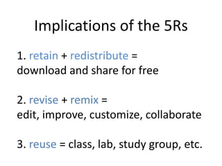1. retain + redistribute =
download and share for free
2. revise + remix =
edit, improve, customize, collaborate
3. reuse = class, lab, study group, etc.
Implications of the 5Rs
 