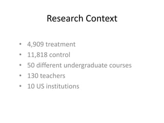 Research Context
• 4,909 treatment
• 11,818 control
• 50 different undergraduate courses
• 130 teachers
• 10 US institutions
 