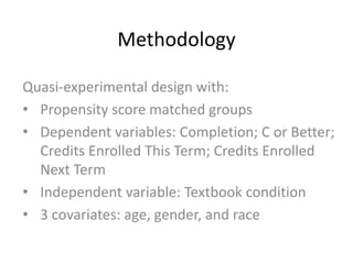 Methodology
Quasi-experimental design with:
• Propensity score matched groups
• Dependent variables: Completion; C or Better;
Credits Enrolled This Term; Credits Enrolled
Next Term
• Independent variable: Textbook condition
• 3 covariates: age, gender, and race
 