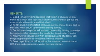 BENEFITS:
1. Good for advertising learning institution. If Students tell their
friends to use OER from such and such school, then word will get out, and
more people will want to attend that school.
2. Keeps alumni connected. OER gives alumni a chance to give back to
their alma mater and/or continue their lifelong learning.
3. Contributes to global education community. Sharing knowledge
has the potential of raising people’s standard of living in other counties.
4. New way to collaborate with colleagues and students. OER
brings people together to collaborate and solve problems.
5. Broad spectrum of information. Since anyone can contribute to
OER, there can be resources as vast as there are interests.
 