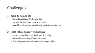 Challenges
1. Quality Assurance
• Varied quality of OER materials
• Lack of formal peer review process
• Need for educators to critically evaluate resources
2. Intellectual Property Concerns
• Issues related to copyright and licensing
• Misunderstanding of open licenses
• Ensuring proper attribution and usage rights
 