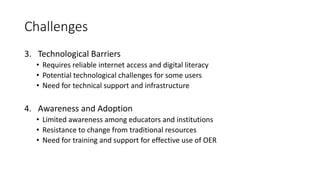 Challenges
3. Technological Barriers
• Requires reliable internet access and digital literacy
• Potential technological challenges for some users
• Need for technical support and infrastructure
4. Awareness and Adoption
• Limited awareness among educators and institutions
• Resistance to change from traditional resources
• Need for training and support for effective use of OER
 