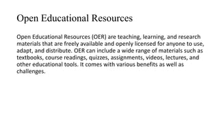 Open Educational Resources
Open Educational Resources (OER) are teaching, learning, and research
materials that are freely available and openly licensed for anyone to use,
adapt, and distribute. OER can include a wide range of materials such as
textbooks, course readings, quizzes, assignments, videos, lectures, and
other educational tools. It comes with various benefits as well as
challenges.
 