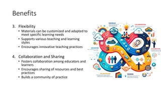Benefits
3. Flexibility
• Materials can be customized and adapted to
meet specific learning needs
• Supports various teaching and learning
styles
• Encourages innovative teaching practices
4. Collaboration and Sharing
• Fosters collaboration among educators and
learners
• Encourages sharing of resources and best
practices
• Builds a community of practice
 