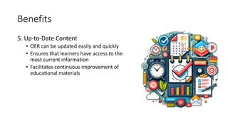 Benefits
5. Up-to-Date Content
• OER can be updated easily and quickly
• Ensures that learners have access to the
most current information
• Facilitates continuous improvement of
educational materials
 