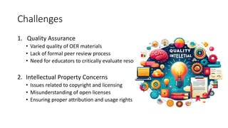 Challenges
1. Quality Assurance
• Varied quality of OER materials
• Lack of formal peer review process
• Need for educators to critically evaluate resources
2. Intellectual Property Concerns
• Issues related to copyright and licensing
• Misunderstanding of open licenses
• Ensuring proper attribution and usage rights
 