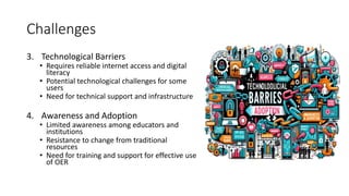 Challenges
3. Technological Barriers
• Requires reliable internet access and digital
literacy
• Potential technological challenges for some
users
• Need for technical support and infrastructure
4. Awareness and Adoption
• Limited awareness among educators and
institutions
• Resistance to change from traditional
resources
• Need for training and support for effective use
of OER
 