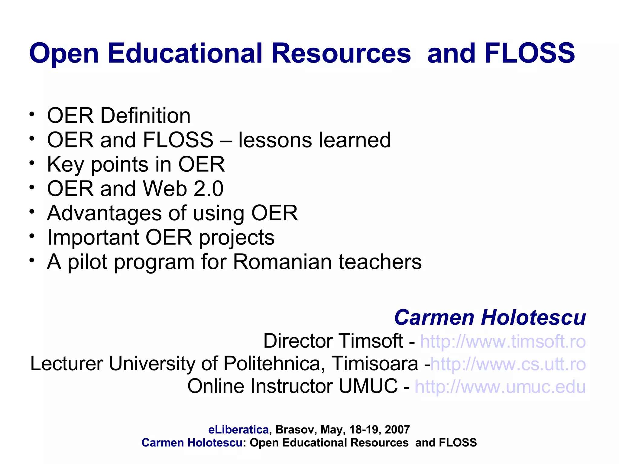 Open Educational Resources  and FLOSS OER Definition OER and FLOSS – lessons learned Key points in OER  OER and Web 2.0 Advantages of using OER Important OER projects A pilot program for Romanian teachers Carmen Holotescu Director Timsoft  -  http://www.timsoft.ro Lecturer University of Politehnica, Timisoara  - http://www.cs.utt.ro Online Instructor UMUC  -  http://www.umuc.edu 