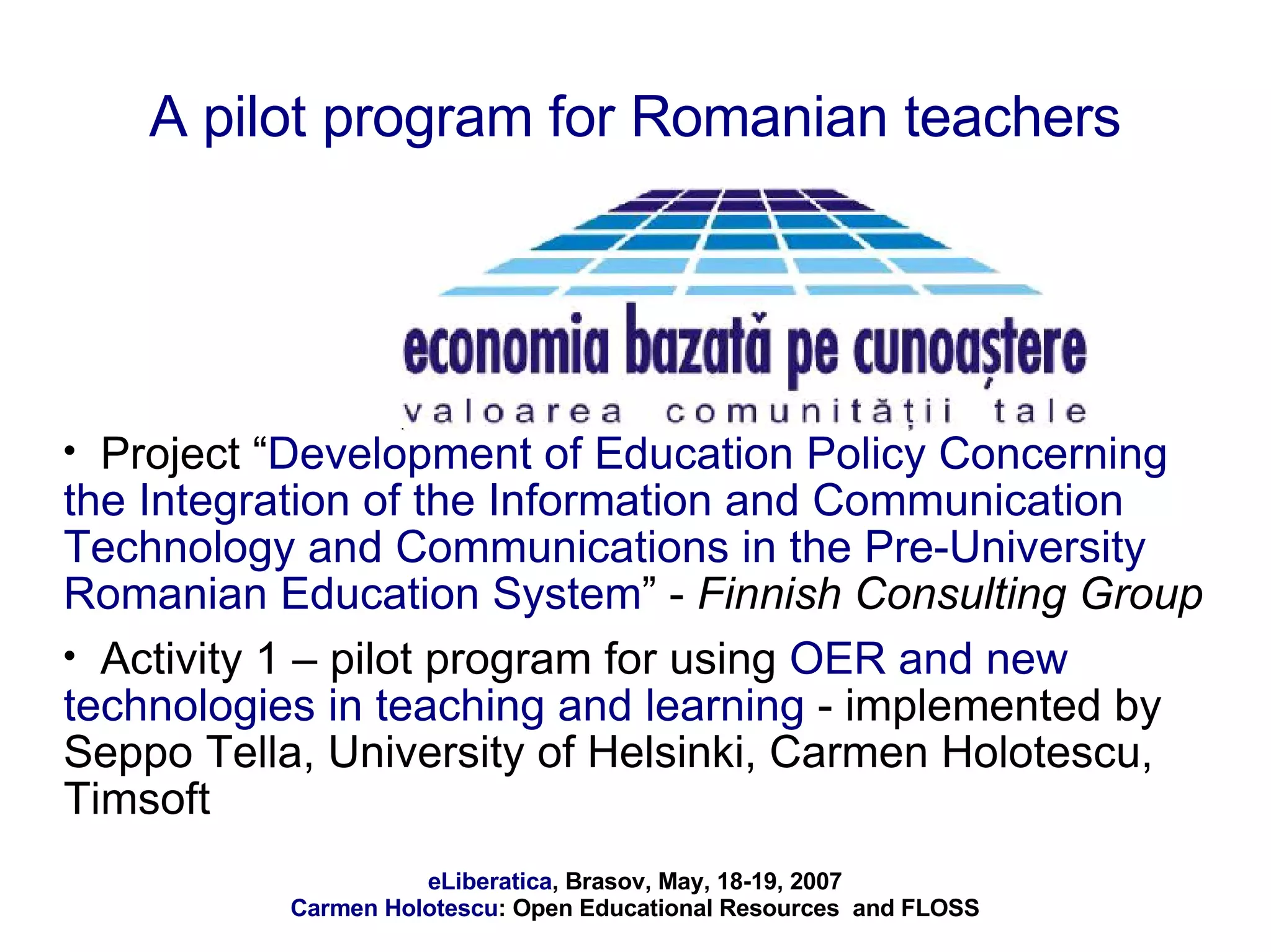A pilot program for Romanian teachers Project “ Development of Education Policy Concerning the Integration of the Information and Communication Technology and Communications in the Pre-University Romanian Education System ” -  Finnish Consulting Group Activity 1 – pilot program for using  OER and new technologies in teaching and learning  - implemented by Seppo Tella, University of Helsinki, Carmen Holotescu, Timsoft 