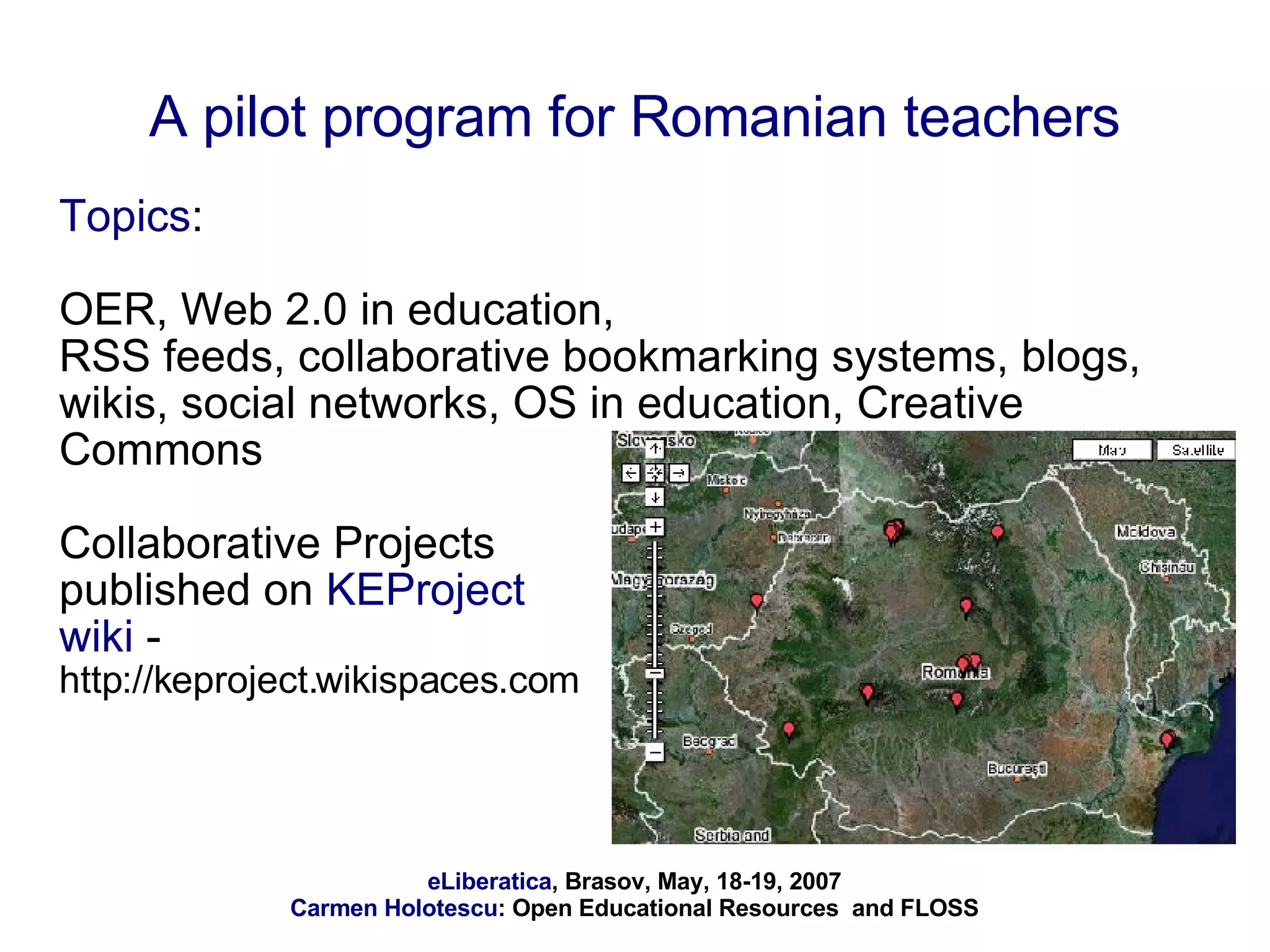 A pilot program for Romanian teachers Topics :  OER, Web 2.0 in education, RSS feeds, collaborative bookmarking systems, blogs, wikis, social networks, OS in education, Creative Commons Collaborative Projects  published on  KEProject  wiki  -  http://keproject.wikispaces.com 