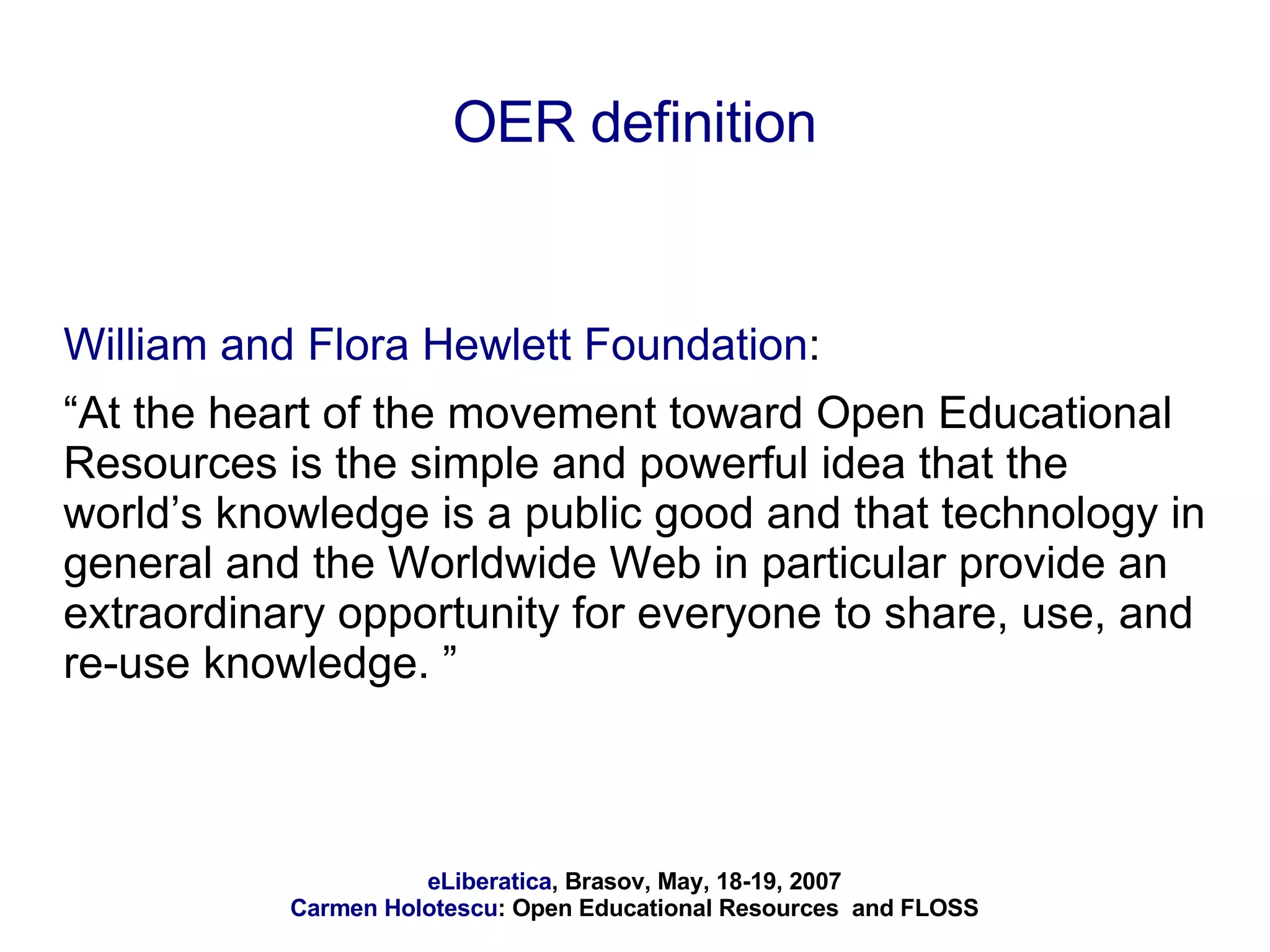 OER definition William and Flora Hewlett Foundation :  “ At the heart of the movement toward Open Educational Resources is the simple and powerful idea that the world’s knowledge is a public good and that technology in general and the Worldwide Web in particular provide an extraordinary opportunity for everyone to share, use, and re-use knowledge. ” 