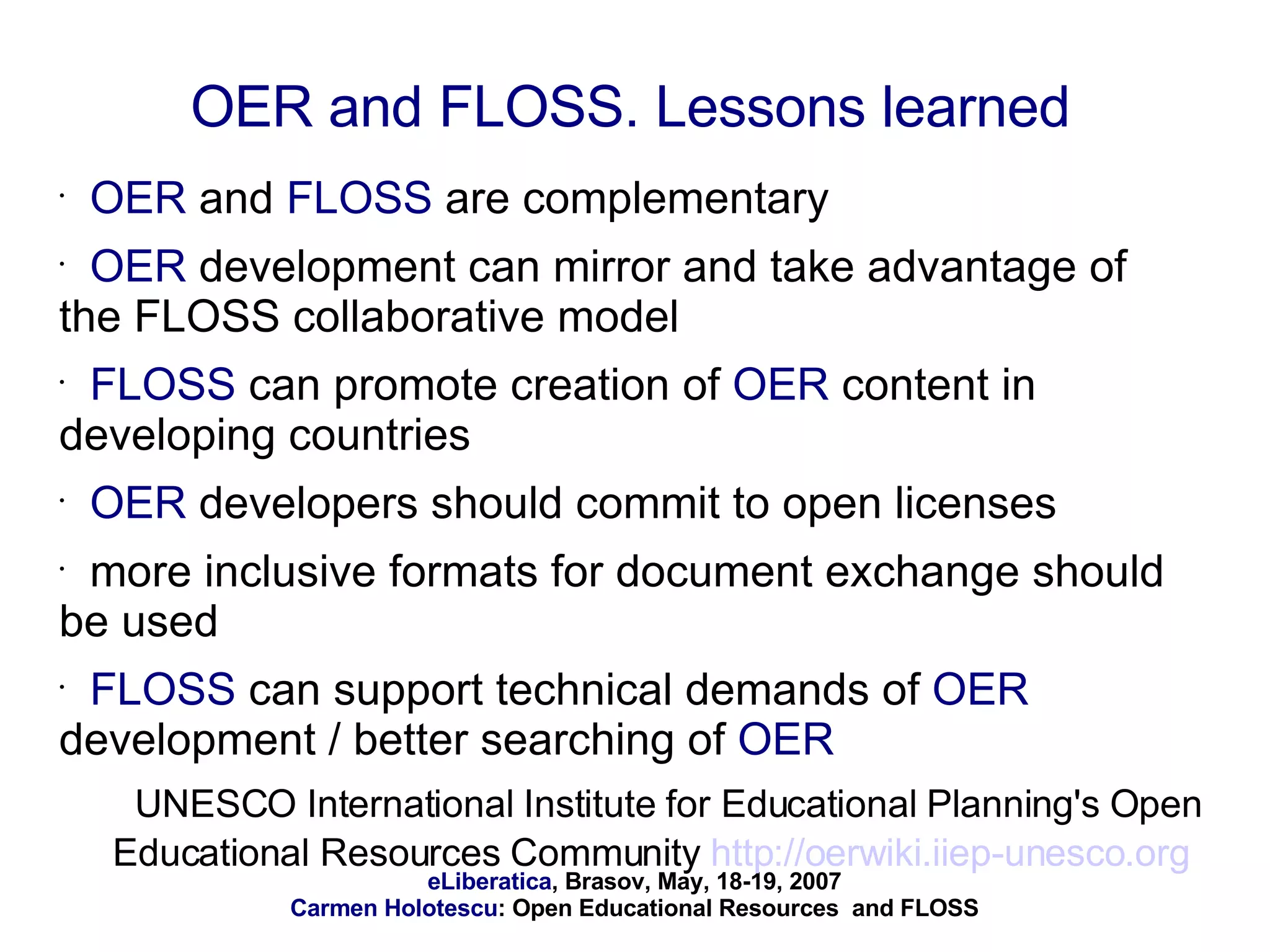 OER  and  FLOSS  are complementary OER  development can mirror and take advantage of the FLOSS collaborative model FLOSS  can promote creation of  OER  content in developing countries OER  developers should commit to open licenses more inclusive formats for document exchange should be used FLOSS  can support technical demands of  OER  development / better searching of  OER UNESCO International Institute for Educational Planning's Open Educational Resources Community  http://oerwiki.iiep-unesco.org   OER and FLOSS. Lessons learned 