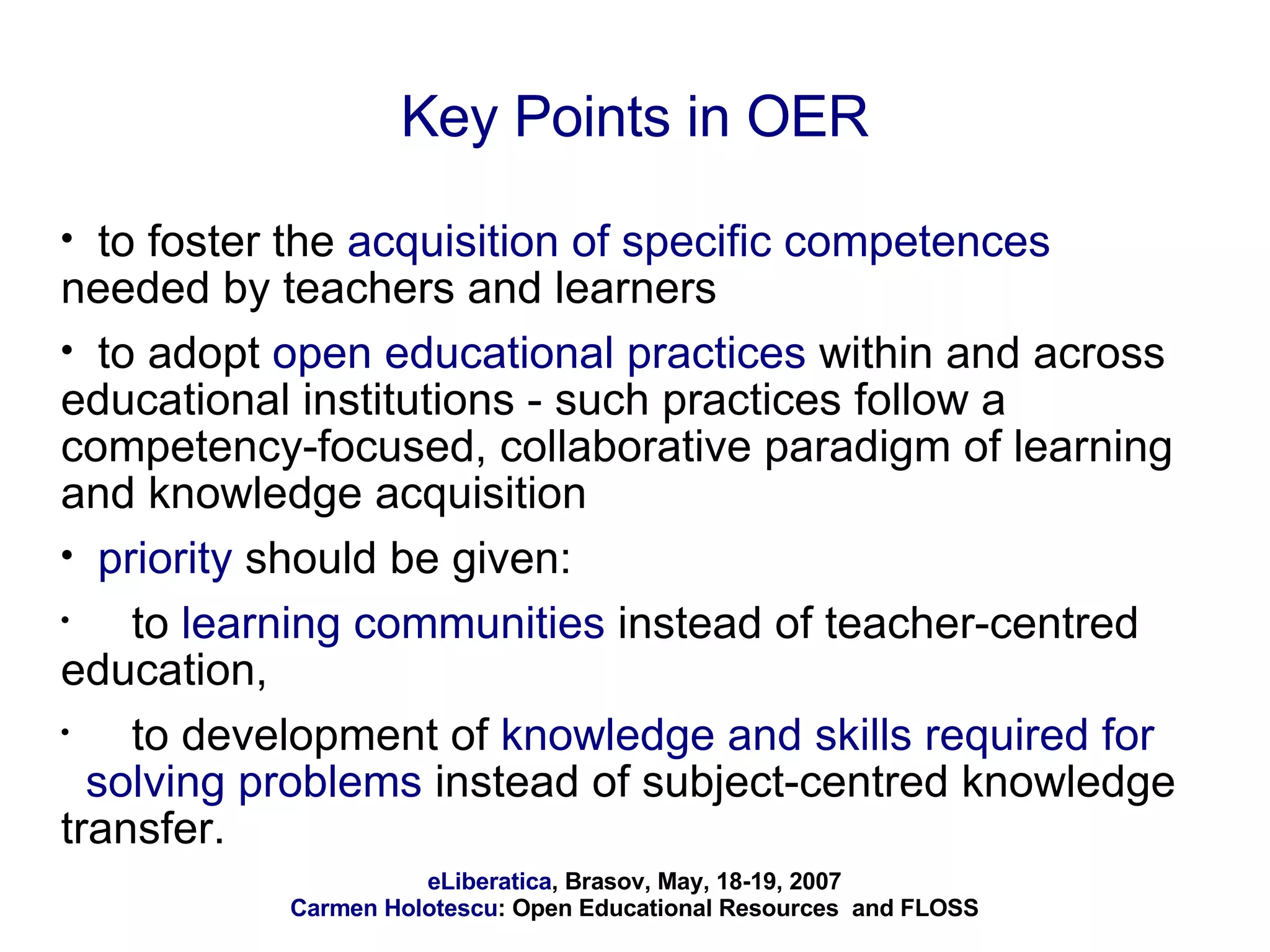 Key Points in OER to foster the  acquisition of specific competences  needed by teachers and learners to adopt  open educational practices  within and across educational institutions - such practices follow a competency-focused, collaborative paradigm of learning and knowledge acquisition priority  should be given: to  learning communities  instead of teacher-centred education,  to development of  knowledge and skills required for  solving problems  instead of subject-centred knowledge transfer.  