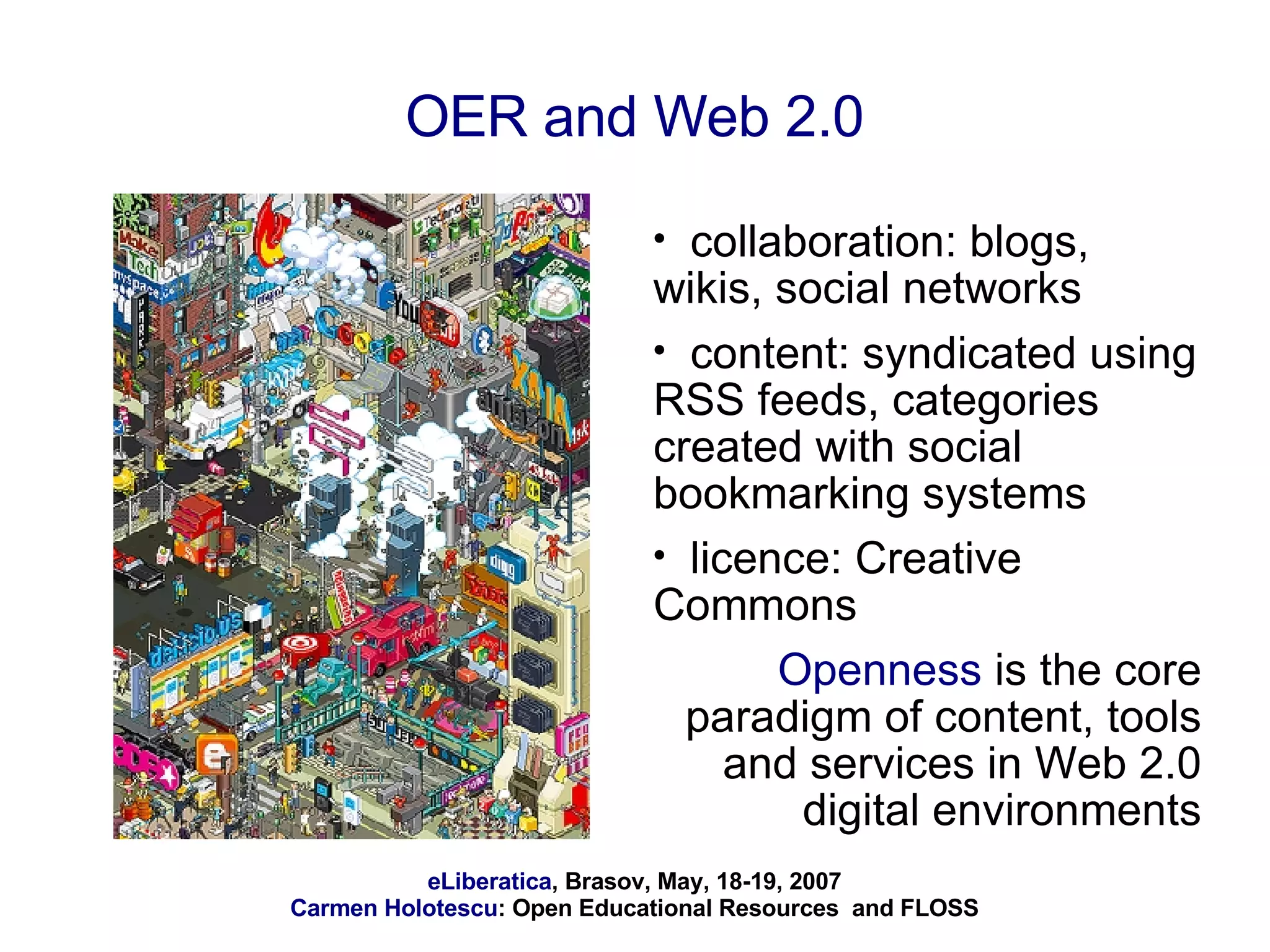 OER and Web 2.0 collaboration: blogs, wikis, social networks content: syndicated using RSS feeds, categories created with social bookmarking systems licence: Creative Commons  Openness  is the core paradigm of content, tools and services in Web 2.0 digital environments 
