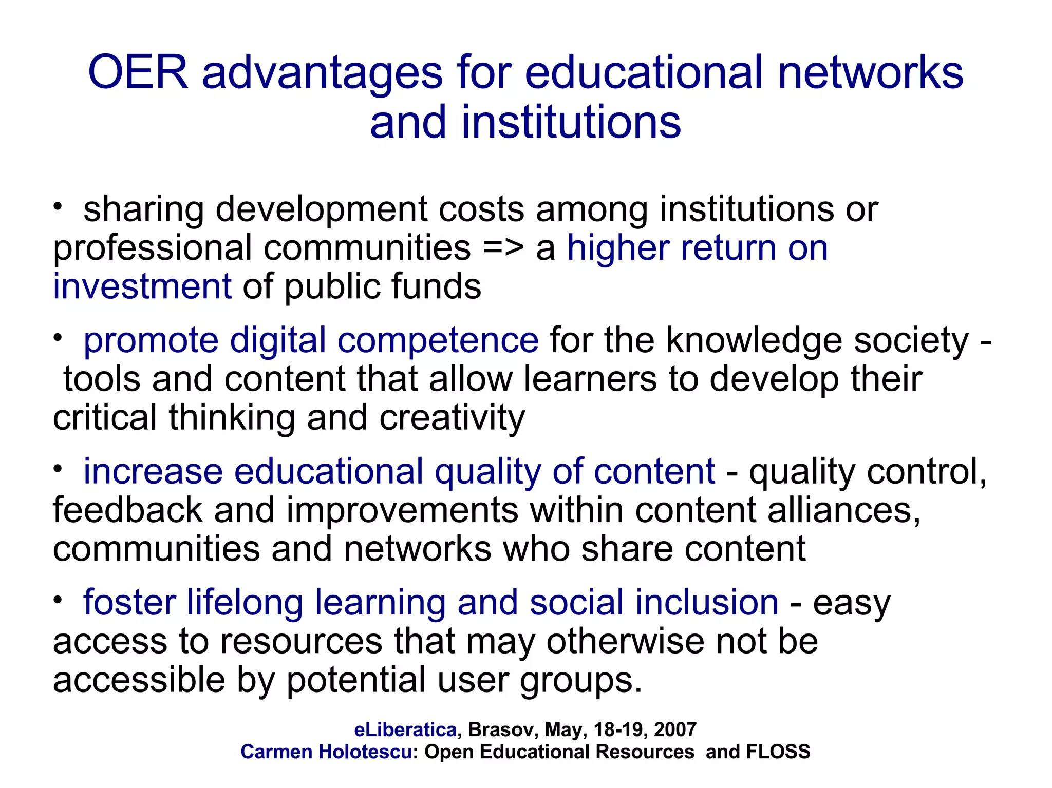 OER advantages for educational networks and institutions sharing development costs among institutions or professional communities => a  higher return on investment  of public funds promote digital competence  for the knowledge society -  tools and content that allow learners to develop their critical thinking and creativity increase educational quality of content  - quality control, feedback and improvements within content alliances, communities and networks who share content foster lifelong learning and social inclusion  - easy access to resources that may otherwise not be accessible by potential user groups. 