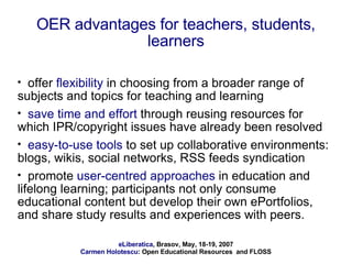 OER advantages for teachers, students, learners offer  flexibility  in choosing from a broader range of subjects and topics for teaching and learning  save time and effort  through reusing resources for which IPR/copyright issues have already been resolved easy-to-use tools  to set up collaborative environments: blogs, wikis, social networks, RSS feeds syndication  promote  user-centred approaches  in education and lifelong learning; participants not only consume educational content but develop their own ePortfolios, and share study results and experiences with peers. 