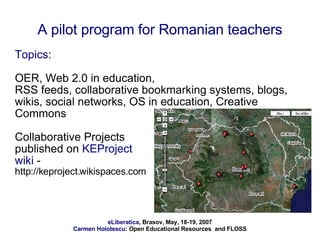 A pilot program for Romanian teachers Topics :  OER, Web 2.0 in education, RSS feeds, collaborative bookmarking systems, blogs, wikis, social networks, OS in education, Creative Commons Collaborative Projects  published on  KEProject  wiki  -  http://keproject.wikispaces.com 