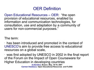 OER Definition Open Educational Resources – OER :  “the open provision of educational resources, enabled by information and communication technologies, for consultation, use and adaptation by a community of users for non-commercial purposes.”  The term: has been introduced and promoted in the context of  UNESCO ’s aim to provide free access to educational resources on a global scale,  was first adopted by UNESCO in 2002 in the final report of the Forum on the Impact of Open Courseware for Higher Education in developing countries   