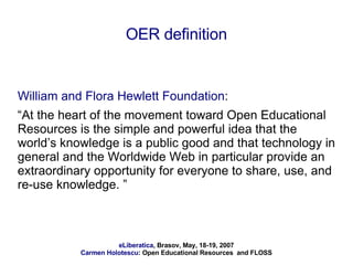 OER definition William and Flora Hewlett Foundation :  “ At the heart of the movement toward Open Educational Resources is the simple and powerful idea that the world’s knowledge is a public good and that technology in general and the Worldwide Web in particular provide an extraordinary opportunity for everyone to share, use, and re-use knowledge. ” 