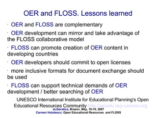 OER  and  FLOSS  are complementary OER  development can mirror and take advantage of the FLOSS collaborative model FLOSS  can promote creation of  OER  content in developing countries OER  developers should commit to open licenses more inclusive formats for document exchange should be used FLOSS  can support technical demands of  OER  development / better searching of  OER UNESCO International Institute for Educational Planning's Open Educational Resources Community  http://oerwiki.iiep-unesco.org   OER and FLOSS. Lessons learned 
