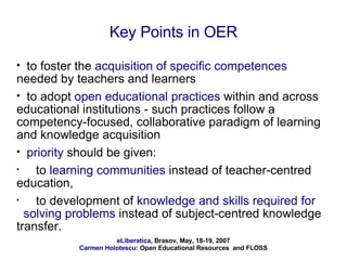 Key Points in OER to foster the  acquisition of specific competences  needed by teachers and learners to adopt  open educational practices  within and across educational institutions - such practices follow a competency-focused, collaborative paradigm of learning and knowledge acquisition priority  should be given: to  learning communities  instead of teacher-centred education,  to development of  knowledge and skills required for  solving problems  instead of subject-centred knowledge transfer.  