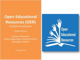 Open Educational
Resources (OER)
A Quick Introduction
Guest Lecture
Faculty of Education
Allama Iqbal Open University (AIOU)
Islamabad, Pakistan
27th August 2014
 