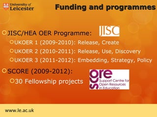 Funding and programmes


 JISC/HEA OER Programme:
   UKOER 1 (2009-2010): Release, Create
   UKOER 2 (2010-2011): Release, Use, Discovery
   UKOER 3 (2011-2012): Embedding, Strategy, Policy

 SCORE (2009-2012):
  30 Fellowship projects



www.le.ac.uk
 