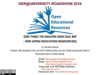 OER@UNIVERSITY ROADSHOW 2016
GIỚI THIỆU TÀI NGUYÊN GIÁO DỤC MỞ
- OER (OPEN EDUCATION RESOURCES)
LÊ TRUNG NGHĨA
TRUNG TÂM NGHIÊN CỨU VÀ PHÁT TRIỂN QUỐC GIA VỀ CÔNG NGHỆ MỞ (RDOT)
BỘ KHOA HỌC & CÔNG NGHỆ
Email: letrungnghia.foss@gmail.com
Blogs: http://vnfoss.blogspot.com/
http://letrungnghia.mangvn.org/
Trang web CLB PMTDNM Việt Nam:
http://vfossa.vn/vi/
HanoiLUG wiki: http://wiki.hanoilug.org/
 