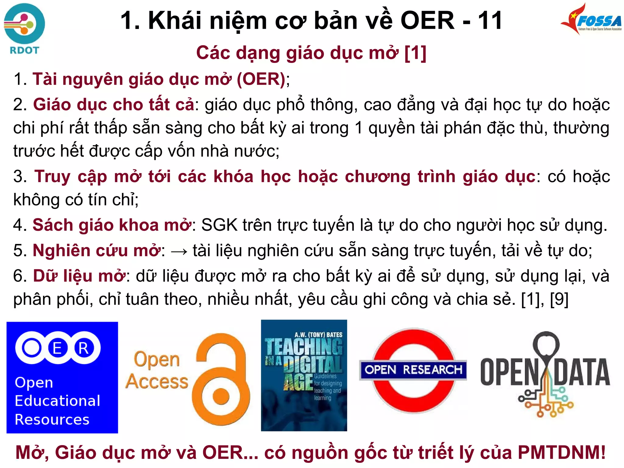 1. Khái niệm cơ bản về OER - 11
Các dạng giáo dục mở [1]
1. Tài nguyên giáo dục mở (OER);
2. Giáo dục cho tất cả: giáo dục phổ thông, cao đẳng và đại học tự do hoặc
chi phí rất thấp sẵn sàng cho bất kỳ ai trong 1 quyền tài phán đặc thù, thường
trước hết được cấp vốn nhà nước;
3. Truy cập mở tới các khóa học hoặc chương trình giáo dục: có hoặc
không có tín chỉ;
4. Sách giáo khoa mở: SGK trên trực tuyến là tự do cho người học sử dụng.
5. Nghiên cứu mở: → tài liệu nghiên cứu sẵn sàng trực tuyến, tải về tự do;
6. Dữ liệu mở: dữ liệu được mở ra cho bất kỳ ai để sử dụng, sử dụng lại, và
phân phối, chỉ tuân theo, nhiều nhất, yêu cầu ghi công và chia sẻ. [1], [9]
Mở, Giáo dục mở và OER... có nguồn gốc từ triết lý của PMTDNM!
 