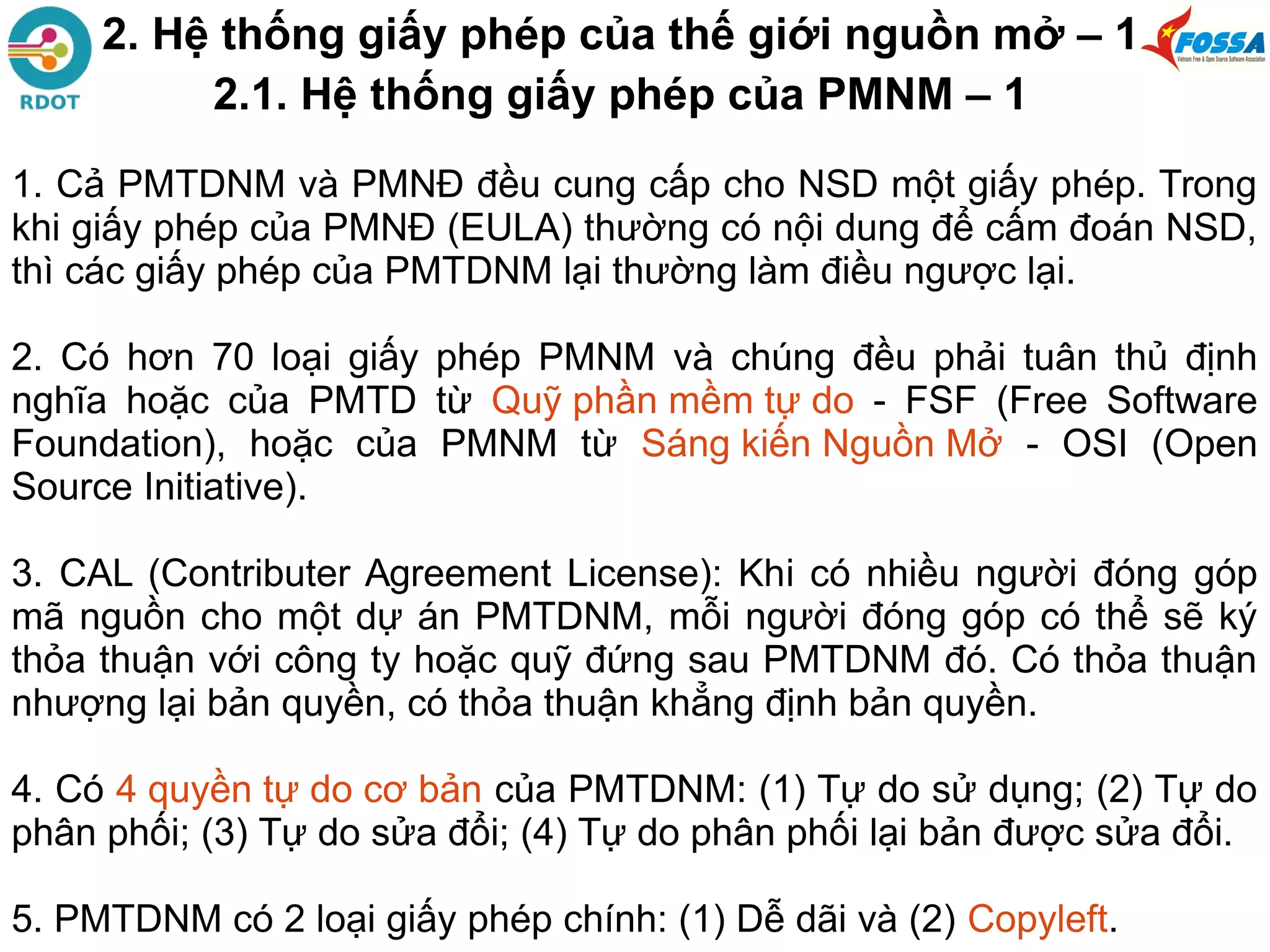 2. Hệ thống giấy phép của thế giới nguồn mở – 1
2.1. Hệ thống giấy phép của PMNM – 1
1. Cả PMTDNM và PMNĐ đều cung cấp cho NSD một giấy phép. Trong
khi giấy phép của PMNĐ (EULA) thường có nội dung để cấm đoán NSD,
thì các giấy phép của PMTDNM lại thường làm điều ngược lại.
2. Có hơn 70 loại giấy phép PMNM và chúng đều phải tuân thủ định
nghĩa hoặc của PMTD từ Quỹ phần mềm tự do - FSF (Free Software
Foundation), hoặc của PMNM từ Sáng kiến Nguồn Mở - OSI (Open
Source Initiative).
3. CAL (Contributer Agreement License): Khi có nhiều người đóng góp
mã nguồn cho một dự án PMTDNM, mỗi người đóng góp có thể sẽ ký
thỏa thuận với công ty hoặc quỹ đứng sau PMTDNM đó. Có thỏa thuận
nhượng lại bản quyền, có thỏa thuận khẳng định bản quyền.
4. Có 4 quyền tự do cơ bản của PMTDNM: (1) Tự do sử dụng; (2) Tự do
phân phối; (3) Tự do sửa đổi; (4) Tự do phân phối lại bản được sửa đổi.
5. PMTDNM có 2 loại giấy phép chính: (1) Dễ dãi và (2) Copyleft.
 