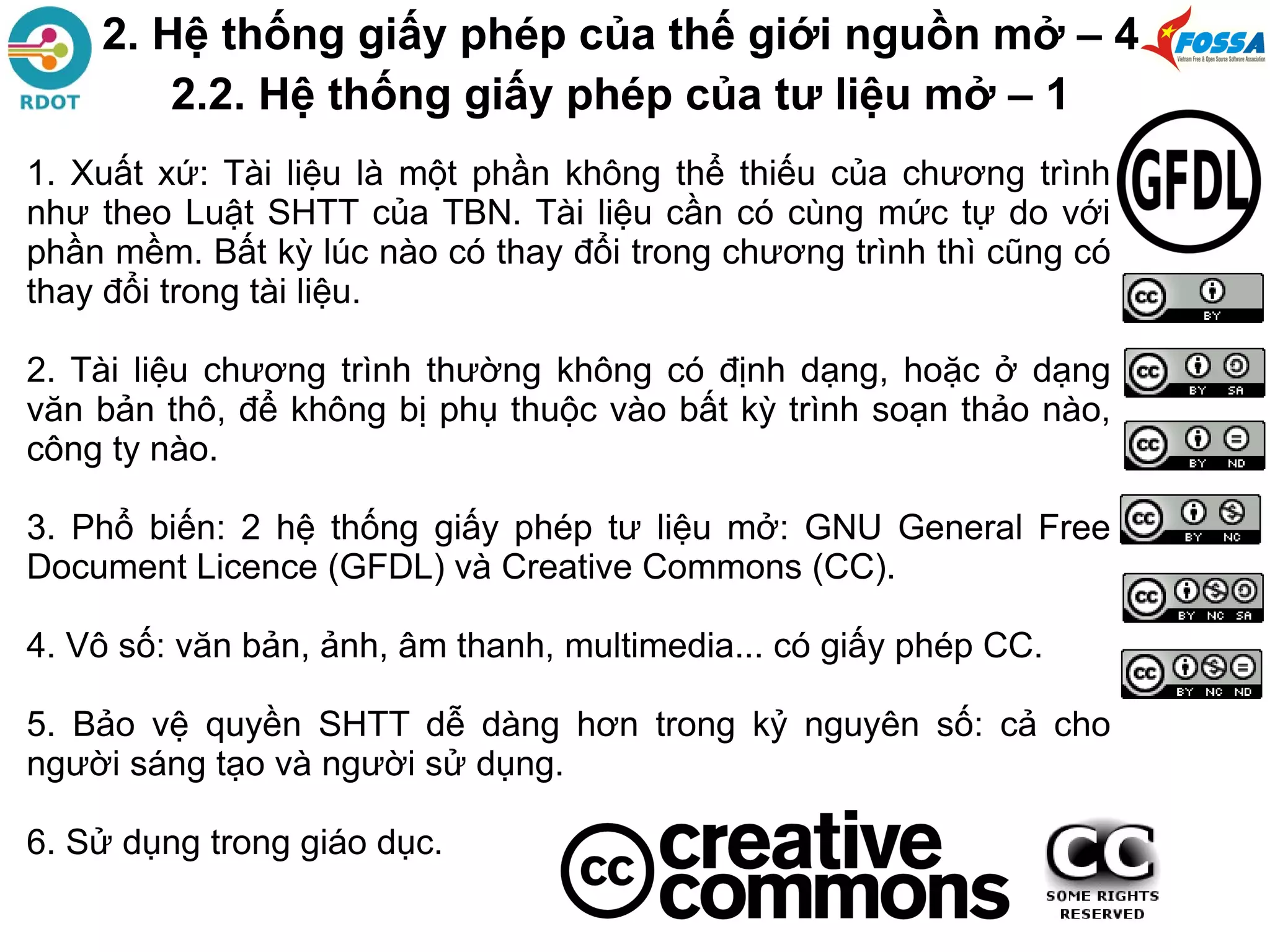 1. Xuất xứ: Tài liệu là một phần không thể thiếu của chương trình
như theo Luật SHTT của TBN. Tài liệu cần có cùng mức tự do với
phần mềm. Bất kỳ lúc nào có thay đổi trong chương trình thì cũng có
thay đổi trong tài liệu.
2. Tài liệu chương trình thường không có định dạng, hoặc ở dạng
văn bản thô, để không bị phụ thuộc vào bất kỳ trình soạn thảo nào,
công ty nào.
3. Phổ biến: 2 hệ thống giấy phép tư liệu mở: GNU General Free
Document Licence (GFDL) và Creative Commons (CC).
4. Vô số: văn bản, ảnh, âm thanh, multimedia... có giấy phép CC.
5. Bảo vệ quyền SHTT dễ dàng hơn trong kỷ nguyên số: cả cho
người sáng tạo và người sử dụng.
6. Sử dụng trong giáo dục.
2. Hệ thống giấy phép của thế giới nguồn mở – 4
2.2. Hệ thống giấy phép của tư liệu mở – 1
 