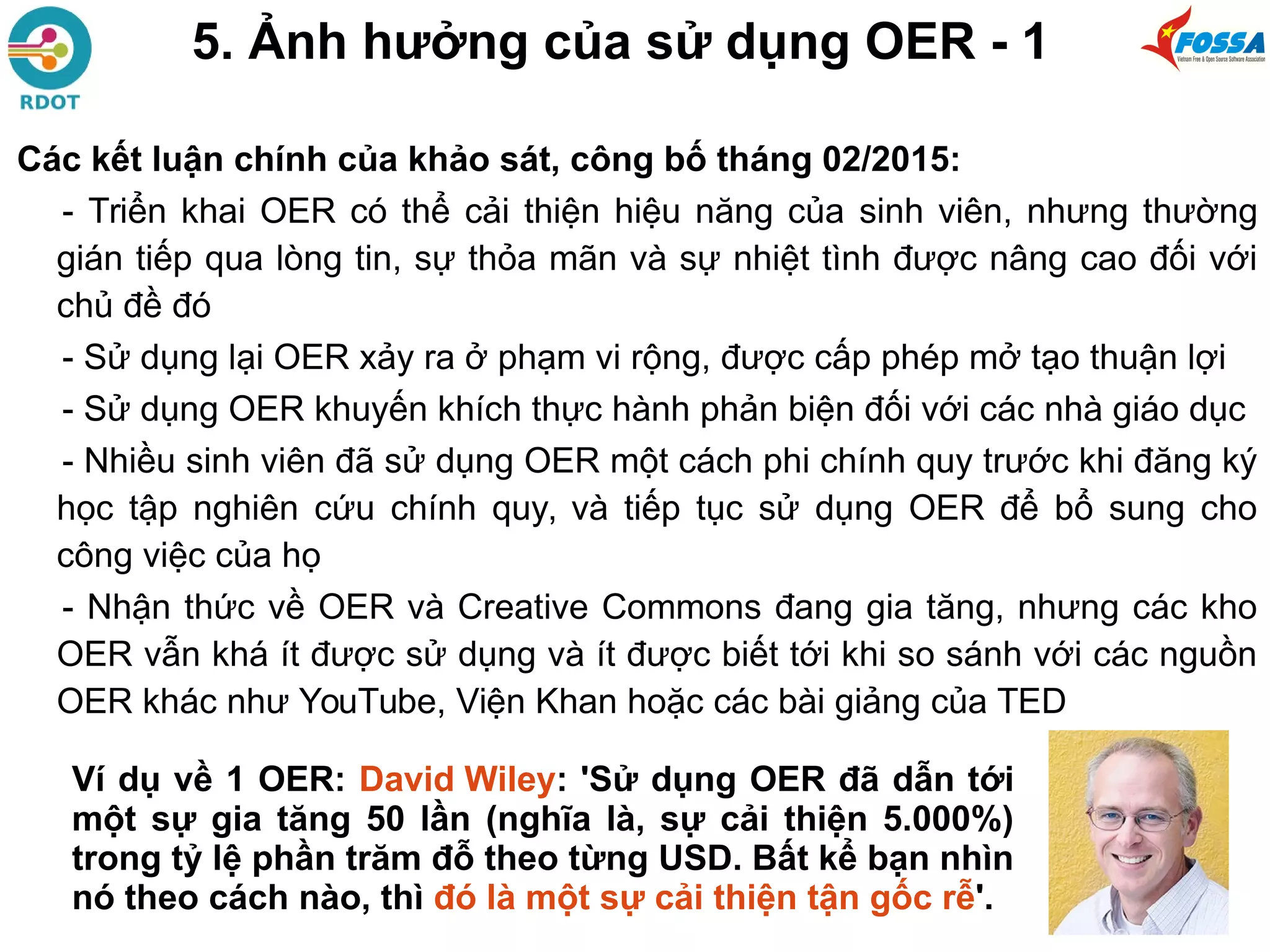 5. Ảnh hưởng của sử dụng OER - 1
Các kết luận chính của khảo sát, công bố tháng 02/2015:
- Triển khai OER có thể cải thiện hiệu năng của sinh viên, nhưng thường
gián tiếp qua lòng tin, sự thỏa mãn và sự nhiệt tình được nâng cao đối với
chủ đề đó
- Sử dụng lại OER xảy ra ở phạm vi rộng, được cấp phép mở tạo thuận lợi
- Sử dụng OER khuyến khích thực hành phản biện đối với các nhà giáo dục
- Nhiều sinh viên đã sử dụng OER một cách phi chính quy trước khi đăng ký
học tập nghiên cứu chính quy, và tiếp tục sử dụng OER để bổ sung cho
công việc của họ
- Nhận thức về OER và Creative Commons đang gia tăng, nhưng các kho
OER vẫn khá ít được sử dụng và ít được biết tới khi so sánh với các nguồn
OER khác như YouTube, Viện Khan hoặc các bài giảng của TED
Ví dụ về 1 OER: David Wiley: 'Sử dụng OER đã dẫn tới
một sự gia tăng 50 lần (nghĩa là, sự cải thiện 5.000%)
trong tỷ lệ phần trăm đỗ theo từng USD. Bất kể bạn nhìn
nó theo cách nào, thì đó là một sự cải thiện tận gốc rễ'.
 