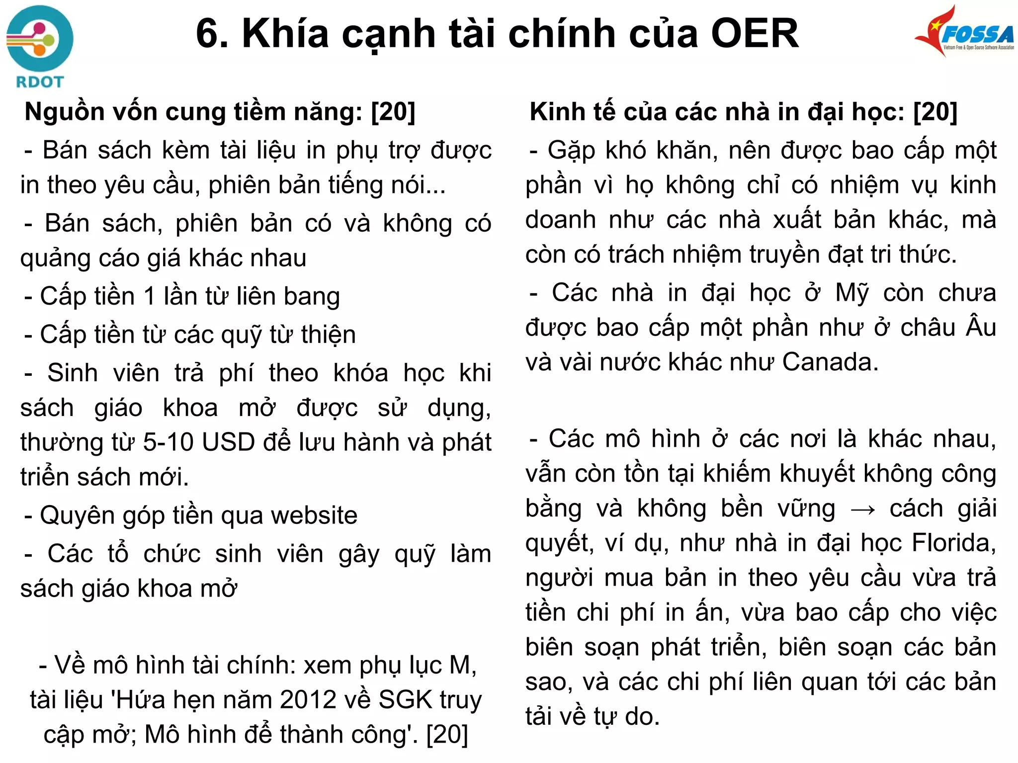 6. Khía cạnh tài chính của OER
Nguồn vốn cung tiềm năng: [20]
- Bán sách kèm tài liệu in phụ trợ được
in theo yêu cầu, phiên bản tiếng nói...
- Bán sách, phiên bản có và không có
quảng cáo giá khác nhau
- Cấp tiền 1 lần từ liên bang
- Cấp tiền từ các quỹ từ thiện
- Sinh viên trả phí theo khóa học khi
sách giáo khoa mở được sử dụng,
thường từ 5-10 USD để lưu hành và phát
triển sách mới.
- Quyên góp tiền qua website
- Các tổ chức sinh viên gây quỹ làm
sách giáo khoa mở
- Về mô hình tài chính: xem phụ lục M,
tài liệu 'Hứa hẹn năm 2012 về SGK truy
cập mở; Mô hình để thành công'. [20]
Kinh tế của các nhà in đại học: [20]
- Gặp khó khăn, nên được bao cấp một
phần vì họ không chỉ có nhiệm vụ kinh
doanh như các nhà xuất bản khác, mà
còn có trách nhiệm truyền đạt tri thức.
- Các nhà in đại học ở Mỹ còn chưa
được bao cấp một phần như ở châu Âu
và vài nước khác như Canada.
- Các mô hình ở các nơi là khác nhau,
vẫn còn tồn tại khiếm khuyết không công
bằng và không bền vững → cách giải
quyết, ví dụ, như nhà in đại học Florida,
người mua bản in theo yêu cầu vừa trả
tiền chi phí in ấn, vừa bao cấp cho việc
biên soạn phát triển, biên soạn các bản
sao, và các chi phí liên quan tới các bản
tải về tự do.
 