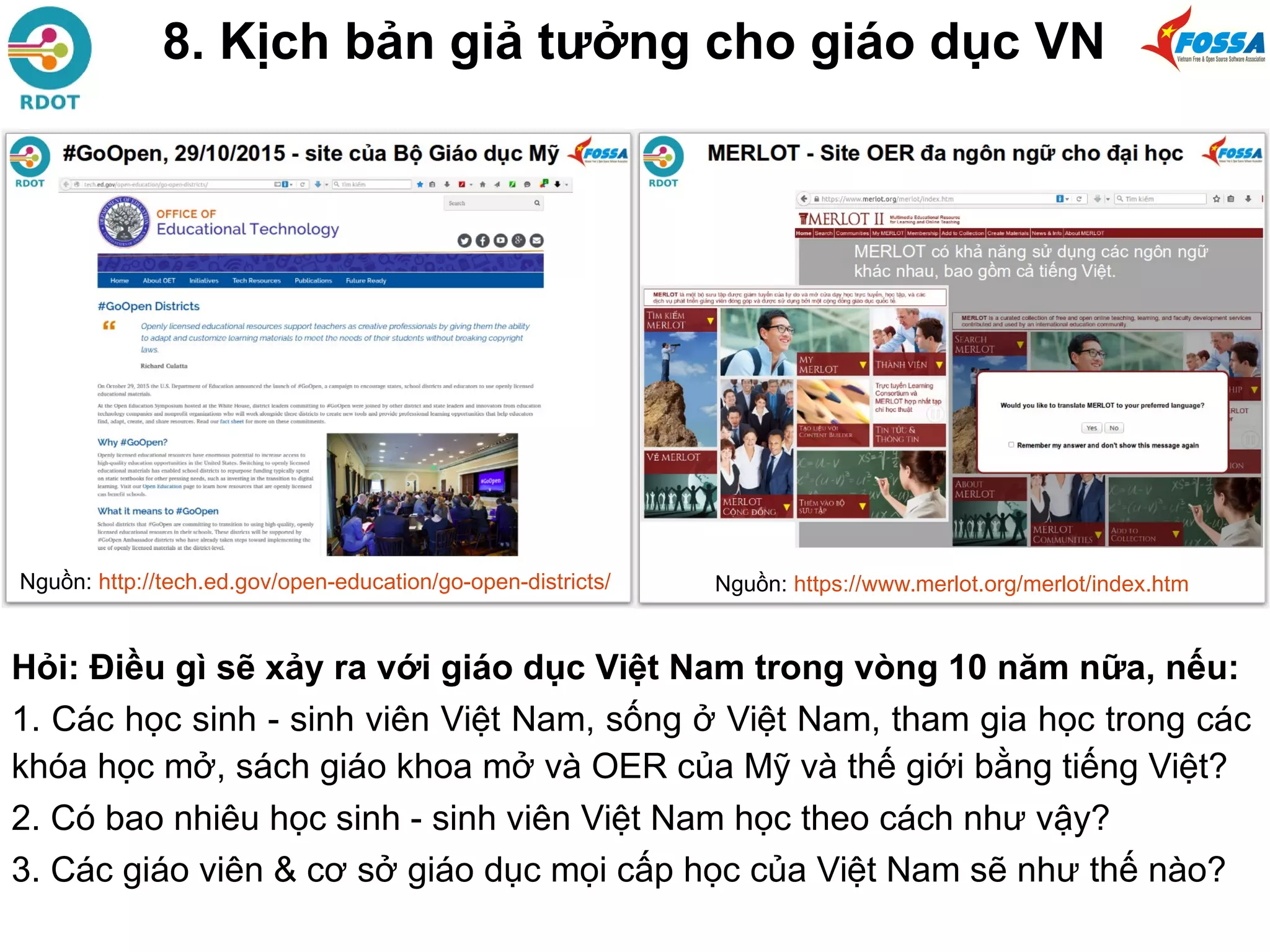 8. Kịch bản giả tưởng cho giáo dục VN
Hỏi: Điều gì sẽ xảy ra với giáo dục Việt Nam trong vòng 10 năm nữa, nếu:
1. Các học sinh - sinh viên Việt Nam, sống ở Việt Nam, tham gia học trong các
khóa học mở, sách giáo khoa mở và OER của Mỹ và thế giới bằng tiếng Việt?
2. Có bao nhiêu học sinh - sinh viên Việt Nam học theo cách như vậy?
3. Các giáo viên & cơ sở giáo dục mọi cấp học của Việt Nam sẽ như thế nào?
Nguồn: https://www.merlot.org/merlot/index.htmNguồn: http://tech.ed.gov/open-education/go-open-districts/
 