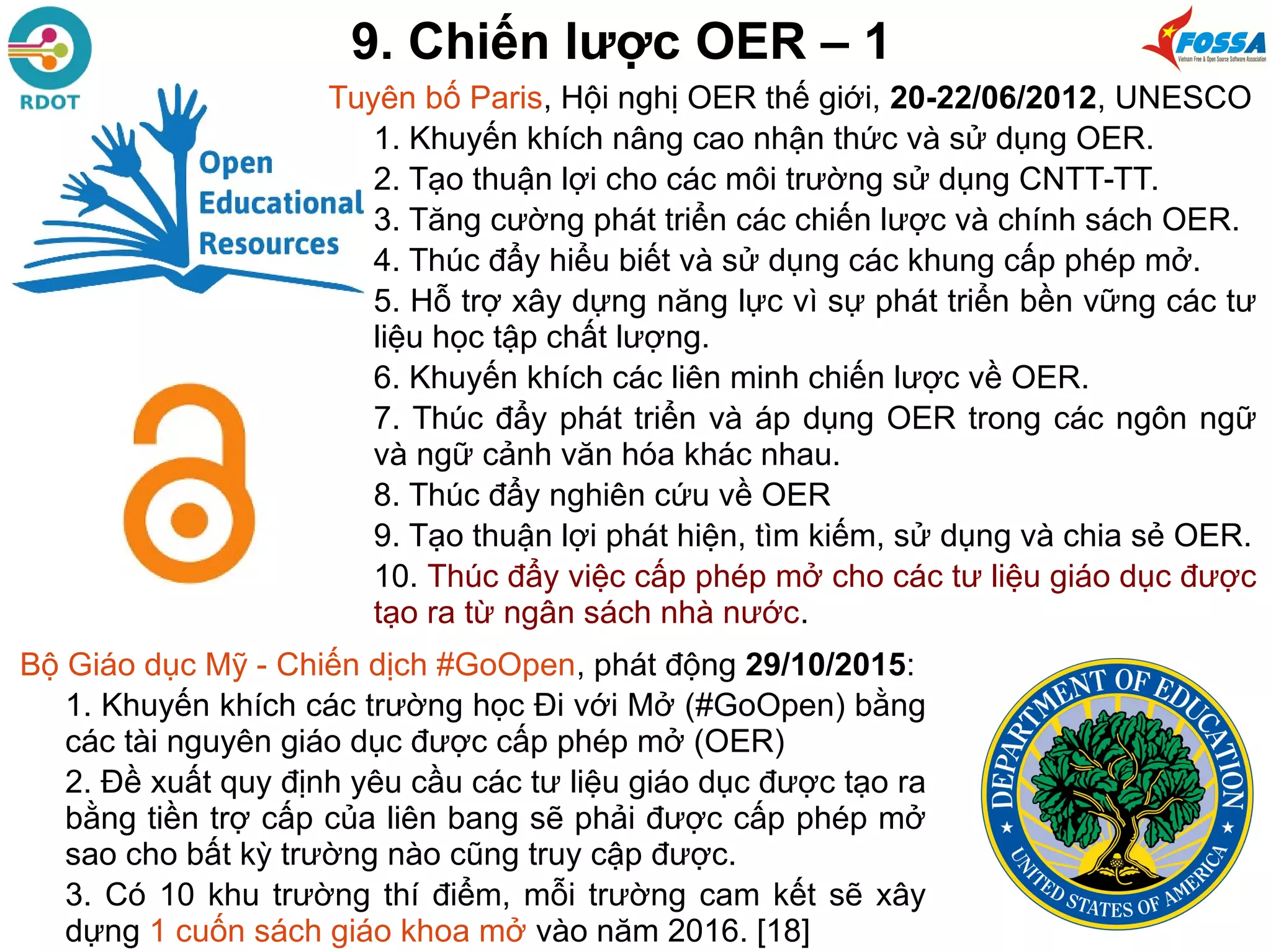 Tuyên bố Paris, Hội nghị OER thế giới, 20-22/06/2012, UNESCO
1. Khuyến khích nâng cao nhận thức và sử dụng OER.
2. Tạo thuận lợi cho các môi trường sử dụng CNTT-TT.
3. Tăng cường phát triển các chiến lược và chính sách OER.
4. Thúc đẩy hiểu biết và sử dụng các khung cấp phép mở.
5. Hỗ trợ xây dựng năng lực vì sự phát triển bền vững các tư
liệu học tập chất lượng.
6. Khuyến khích các liên minh chiến lược về OER.
7. Thúc đẩy phát triển và áp dụng OER trong các ngôn ngữ
và ngữ cảnh văn hóa khác nhau.
8. Thúc đẩy nghiên cứu về OER
9. Tạo thuận lợi phát hiện, tìm kiếm, sử dụng và chia sẻ OER.
10. Thúc đẩy việc cấp phép mở cho các tư liệu giáo dục được
tạo ra từ ngân sách nhà nước.
9. Chiến lược OER – 1
Bộ Giáo dục Mỹ - Chiến dịch #GoOpen, phát động 29/10/2015:
1. Khuyến khích các trường học Đi với Mở (#GoOpen) bằng
các tài nguyên giáo dục được cấp phép mở (OER)
2. Đề xuất quy định yêu cầu các tư liệu giáo dục được tạo ra
bằng tiền trợ cấp của liên bang sẽ phải được cấp phép mở
sao cho bất kỳ trường nào cũng truy cập được.
3. Có 10 khu trường thí điểm, mỗi trường cam kết sẽ xây
dựng 1 cuốn sách giáo khoa mở vào năm 2016. [18]
 