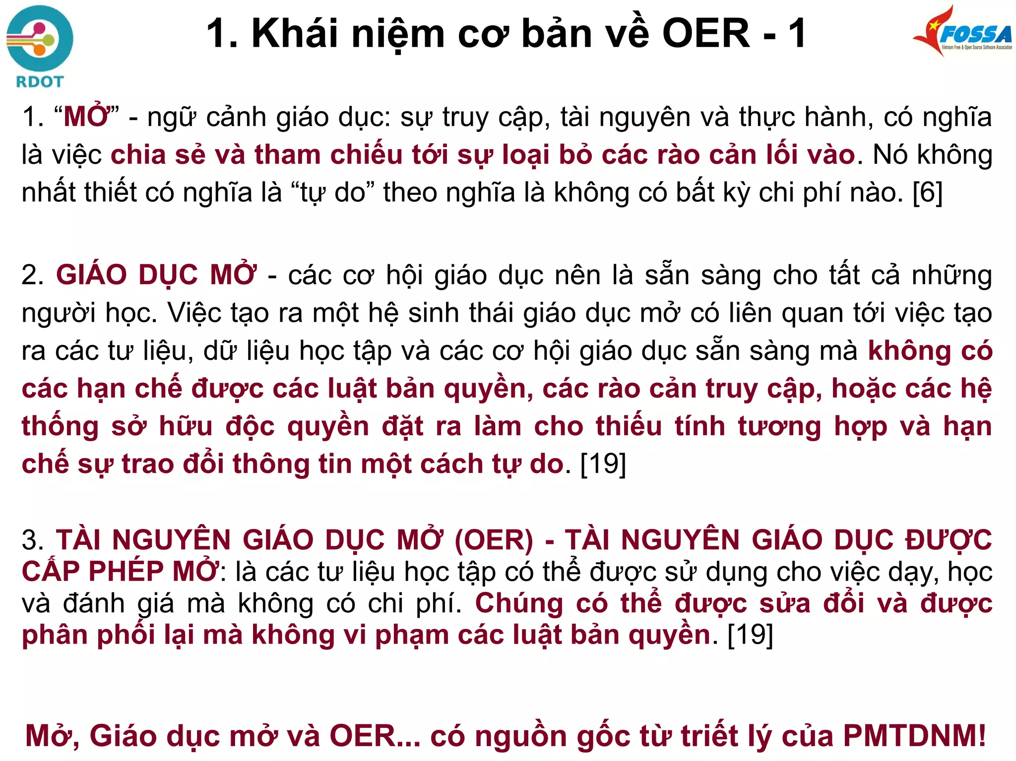 1. Khái niệm cơ bản về OER - 1
1. “MỞ” - ngữ cảnh giáo dục: sự truy cập, tài nguyên và thực hành, có nghĩa
là việc chia sẻ và tham chiếu tới sự loại bỏ các rào cản lối vào. Nó không
nhất thiết có nghĩa là “tự do” theo nghĩa là không có bất kỳ chi phí nào. [6]
2. GIÁO DỤC MỞ - các cơ hội giáo dục nên là sẵn sàng cho tất cả những
người học. Việc tạo ra một hệ sinh thái giáo dục mở có liên quan tới việc tạo
ra các tư liệu, dữ liệu học tập và các cơ hội giáo dục sẵn sàng mà không có
các hạn chế được các luật bản quyền, các rào cản truy cập, hoặc các hệ
thống sở hữu độc quyền đặt ra làm cho thiếu tính tương hợp và hạn
chế sự trao đổi thông tin một cách tự do. [19]
3. TÀI NGUYÊN GIÁO DỤC MỞ (OER) - TÀI NGUYÊN GIÁO DỤC ĐƯỢC
CẤP PHÉP MỞ: là các tư liệu học tập có thể được sử dụng cho việc dạy, học
và đánh giá mà không có chi phí. Chúng có thể được sửa đổi và được
phân phối lại mà không vi phạm các luật bản quyền. [19]
Mở, Giáo dục mở và OER... có nguồn gốc từ triết lý của PMTDNM!
 