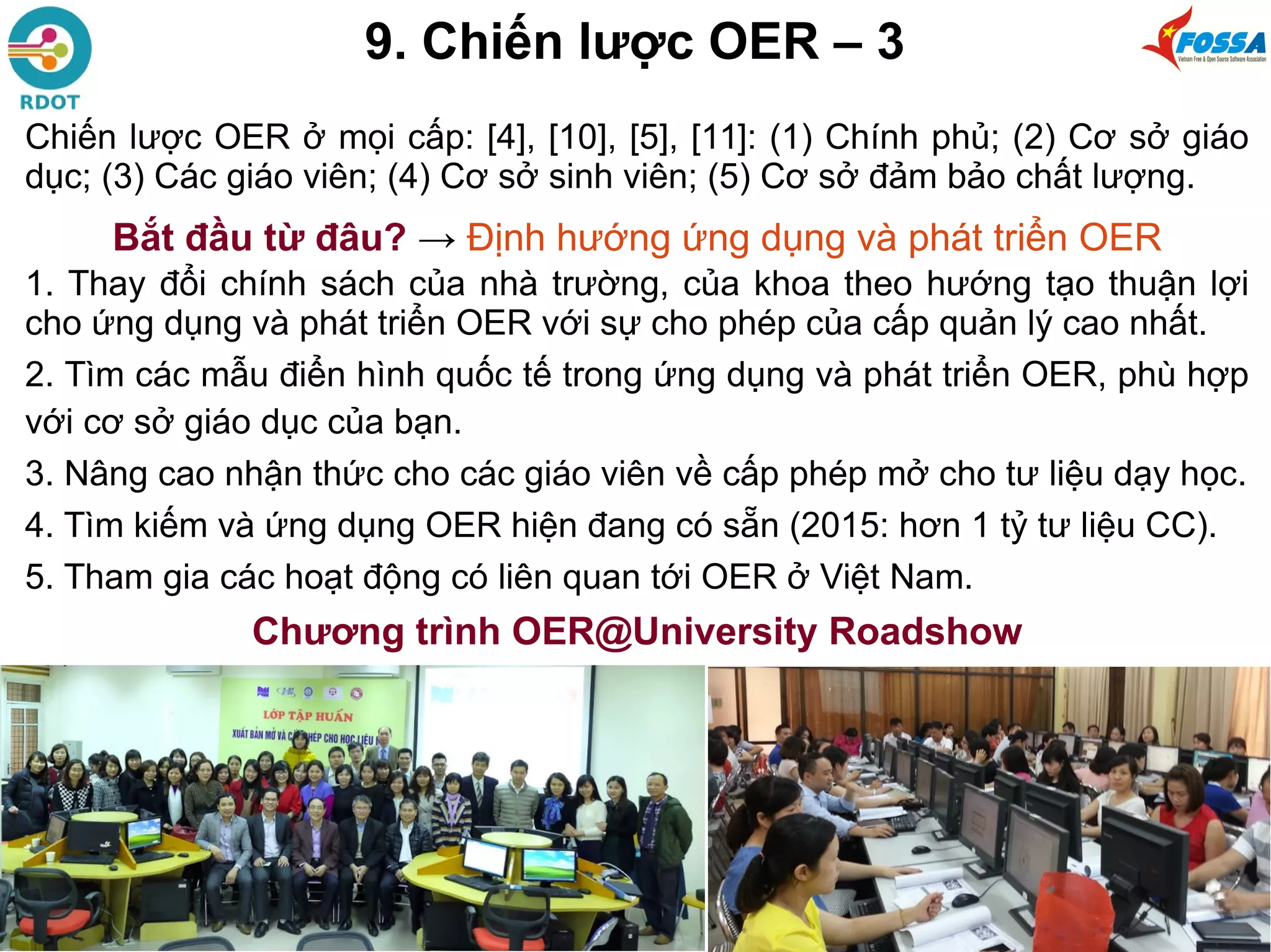 9. Chiến lược OER – 3
Chiến lược OER ở mọi cấp: [4], [10], [5], [11]: (1) Chính phủ; (2) Cơ sở giáo
dục; (3) Các giáo viên; (4) Cơ sở sinh viên; (5) Cơ sở đảm bảo chất lượng.
Bắt đầu từ đâu? → Định hướng ứng dụng và phát triển OER
1. Thay đổi chính sách của nhà trường, của khoa theo hướng tạo thuận lợi
cho ứng dụng và phát triển OER với sự cho phép của cấp quản lý cao nhất.
2. Tìm các mẫu điển hình quốc tế trong ứng dụng và phát triển OER, phù hợp
với cơ sở giáo dục của bạn.
3. Nâng cao nhận thức cho các giáo viên về cấp phép mở cho tư liệu dạy học.
4. Tìm kiếm và ứng dụng OER hiện đang có sẵn (2015: hơn 1 tỷ tư liệu CC).
5. Tham gia các hoạt động có liên quan tới OER ở Việt Nam.
Chương trình OER@University Roadshow
 