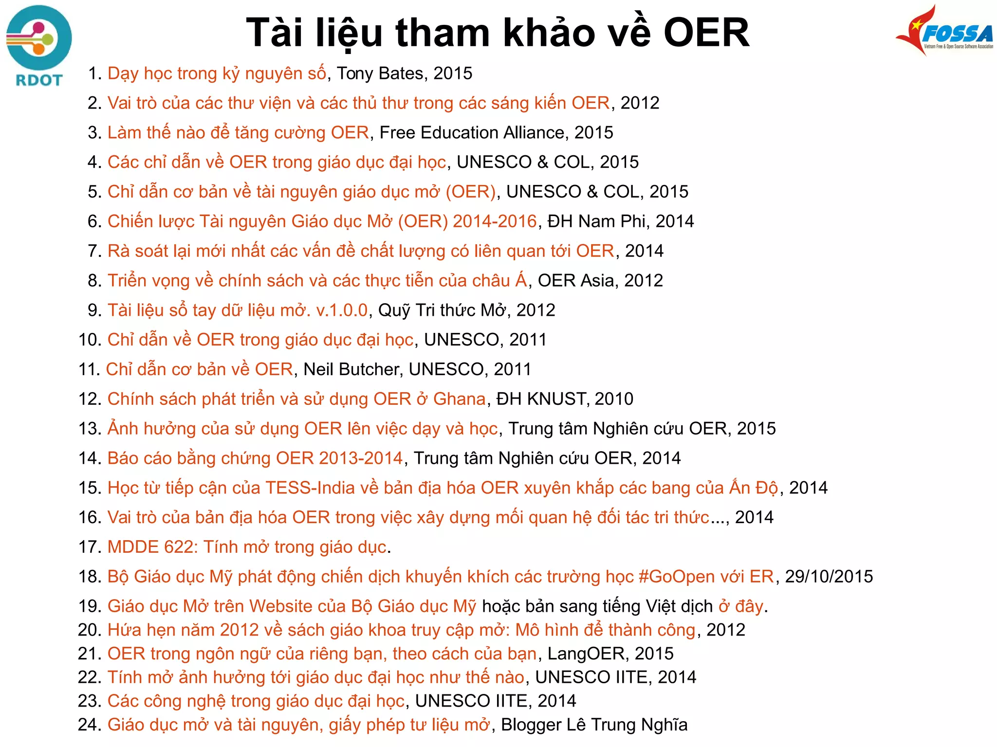 Tài liệu tham khảo về OER
1. Dạy học trong kỷ nguyên số, Tony Bates, 2015
2. Vai trò của các thư viện và các thủ thư trong các sáng kiến OER, 2012
3. Làm thế nào để tăng cường OER, Free Education Alliance, 2015
4. Các chỉ dẫn về OER trong giáo dục đại học, UNESCO & COL, 2015
5. Chỉ dẫn cơ bản về tài nguyên giáo dục mở (OER), UNESCO & COL, 2015
6. Chiến lược Tài nguyên Giáo dục Mở (OER) 2014-2016, ĐH Nam Phi, 2014
7. Rà soát lại mới nhất các vấn đề chất lượng có liên quan tới OER, 2014
8. Triển vọng về chính sách và các thực tiễn của châu Á, OER Asia, 2012
9. Tài liệu sổ tay dữ liệu mở. v.1.0.0, Quỹ Tri thức Mở, 2012
10. Chỉ dẫn về OER trong giáo dục đại học, UNESCO, 2011
11. Chỉ dẫn cơ bản về OER, Neil Butcher, UNESCO, 2011
12. Chính sách phát triển và sử dụng OER ở Ghana, ĐH KNUST, 2010
13. Ảnh hưởng của sử dụng OER lên việc dạy và học, Trung tâm Nghiên cứu OER, 2015
14. Báo cáo bằng chứng OER 2013-2014, Trung tâm Nghiên cứu OER, 2014
15. Học từ tiếp cận của TESS-India về bản địa hóa OER xuyên khắp các bang của Ấn Độ, 2014
16. Vai trò của bản địa hóa OER trong việc xây dựng mối quan hệ đối tác tri thức..., 2014
17. MDDE 622: Tính mở trong giáo dục.
18. Bộ Giáo dục Mỹ phát động chiến dịch khuyến khích các trường học #GoOpen với ER, 29/10/2015
19. Giáo dục Mở trên Website của Bộ Giáo dục Mỹ hoặc bản sang tiếng Việt dịch ở đây.
20. Hứa hẹn năm 2012 về sách giáo khoa truy cập mở: Mô hình để thành công, 2012
21. OER trong ngôn ngữ của riêng bạn, theo cách của bạn, LangOER, 2015
22. Tính mở ảnh hưởng tới giáo dục đại học như thế nào, UNESCO IITE, 2014
23. Các công nghệ trong giáo dục đại học, UNESCO IITE, 2014
24. Giáo dục mở và tài nguyên, giấy phép tư liệu mở, Blogger Lê Trung Nghĩa
 