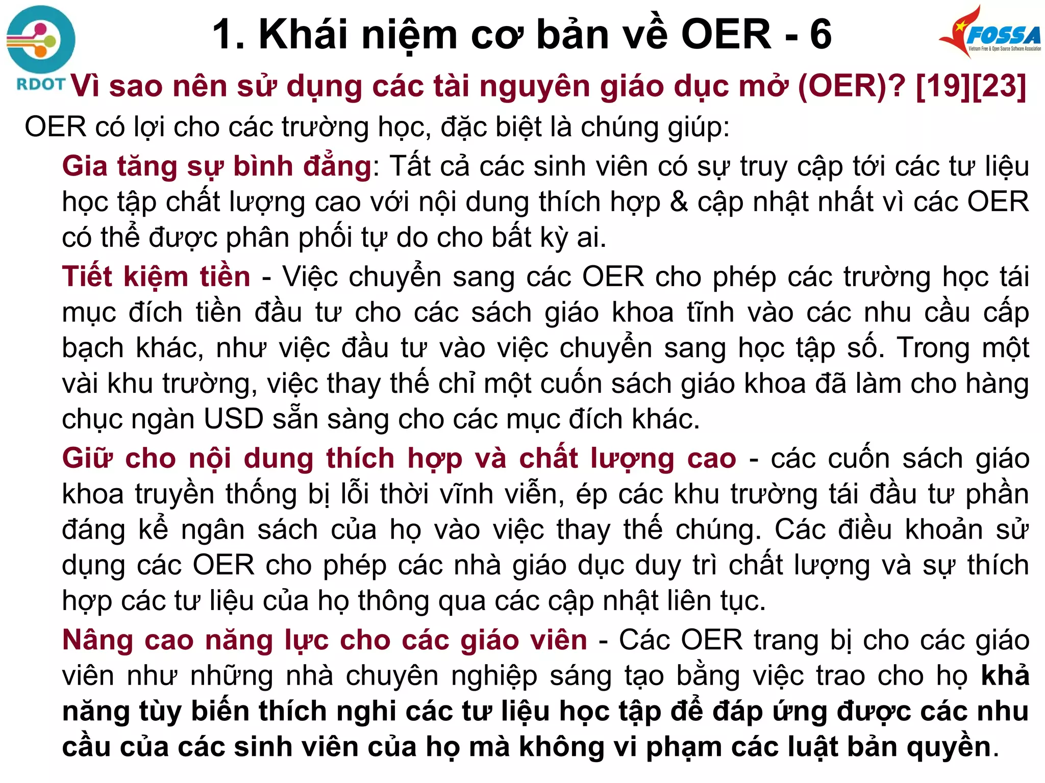 1. Khái niệm cơ bản về OER - 6
Vì sao nên sử dụng các tài nguyên giáo dục mở (OER)? [19][23]
OER có lợi cho các trường học, đặc biệt là chúng giúp:
Gia tăng sự bình đẳng: Tất cả các sinh viên có sự truy cập tới các tư liệu
học tập chất lượng cao với nội dung thích hợp & cập nhật nhất vì các OER
có thể được phân phối tự do cho bất kỳ ai.
Tiết kiệm tiền - Việc chuyển sang các OER cho phép các trường học tái
mục đích tiền đầu tư cho các sách giáo khoa tĩnh vào các nhu cầu cấp
bạch khác, như việc đầu tư vào việc chuyển sang học tập số. Trong một
vài khu trường, việc thay thế chỉ một cuốn sách giáo khoa đã làm cho hàng
chục ngàn USD sẵn sàng cho các mục đích khác.
Giữ cho nội dung thích hợp và chất lượng cao - các cuốn sách giáo
khoa truyền thống bị lỗi thời vĩnh viễn, ép các khu trường tái đầu tư phần
đáng kể ngân sách của họ vào việc thay thế chúng. Các điều khoản sử
dụng các OER cho phép các nhà giáo dục duy trì chất lượng và sự thích
hợp các tư liệu của họ thông qua các cập nhật liên tục.
Nâng cao năng lực cho các giáo viên - Các OER trang bị cho các giáo
viên như những nhà chuyên nghiệp sáng tạo bằng việc trao cho họ khả
năng tùy biến thích nghi các tư liệu học tập để đáp ứng được các nhu
cầu của các sinh viên của họ mà không vi phạm các luật bản quyền.
 
