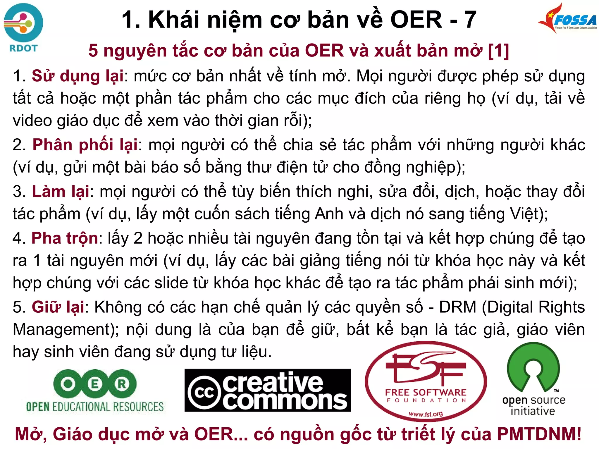 1. Khái niệm cơ bản về OER - 7
5 nguyên tắc cơ bản của OER và xuất bản mở [1]
1. Sử dụng lại: mức cơ bản nhất về tính mở. Mọi người được phép sử dụng
tất cả hoặc một phần tác phẩm cho các mục đích của riêng họ (ví dụ, tải về
video giáo dục để xem vào thời gian rỗi);
2. Phân phối lại: mọi người có thể chia sẻ tác phẩm với những người khác
(ví dụ, gửi một bài báo số bằng thư điện tử cho đồng nghiệp);
3. Làm lại: mọi người có thể tùy biến thích nghi, sửa đổi, dịch, hoặc thay đổi
tác phẩm (ví dụ, lấy một cuốn sách tiếng Anh và dịch nó sang tiếng Việt);
4. Pha trộn: lấy 2 hoặc nhiều tài nguyên đang tồn tại và kết hợp chúng để tạo
ra 1 tài nguyên mới (ví dụ, lấy các bài giảng tiếng nói từ khóa học này và kết
hợp chúng với các slide từ khóa học khác để tạo ra tác phẩm phái sinh mới);
5. Giữ lại: Không có các hạn chế quản lý các quyền số - DRM (Digital Rights
Management); nội dung là của bạn để giữ, bất kể bạn là tác giả, giáo viên
hay sinh viên đang sử dụng tư liệu.
Mở, Giáo dục mở và OER... có nguồn gốc từ triết lý của PMTDNM!
 