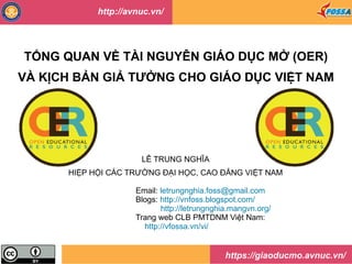 TỔNG QUAN VỀ TÀI NGUYÊN GIÁO DỤC MỞ (OER)
VÀ KỊCH BẢN GIẢ TƯỞNG CHO GIÁO DỤC VIỆT NAM
LÊ TRUNG NGHĨA
HIỆP HỘI CÁC TRƯỜNG ĐẠI HỌC, CAO ĐẲNG VIỆT NAM
Email: letrungnghia.foss@gmail.com
Blogs: http://vnfoss.blogspot.com/
http://letrungnghia.mangvn.org/
Trang web CLB PMTDNM Việt Nam:
http://vfossa.vn/vi/
https://giaoducmo.avnuc.vn/
http://avnuc.vn/
 